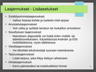 12
Laajennukset - Lisäasetukset
●
Sisältöpoimintalaajennukset
– Valitse listasta kohde ja luetteloi mitä tarjoat
●
Arvostelulaajennukset
– Voit valita ja syöttää lainatun tai mukaillun arvostelun
●
Sovelluksen laajennukset
– Mainoksen alapuolelle voi lisätä linkin mobiili- tai
tablettisovellukseen. Käytettävissä Android- ja iOS-
mobiililaitteissa, myös tableteissa
●
Viestilaajennukset
– Voi lähettää tekstiviestejä suoraan mainoksesta
●
Tarjouslaajennukset
– Lisää tarjous, joka liittyy tiettyyn aiheeseen
●
Hintalaajennukset
– Kerro palveluidesi tai tuoteluokkiesi hinnat
 