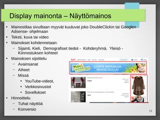 13
Display mainonta – Näyttömainos
●
Mainostilaa sivuiltaan myyvät kuuluvat joko DoubleClickin tai Googlen
Adsense- ohjelmaan
●
Teksti, kuva tai video
●
Mainokset kohdennetaan:
– Sijainti, Kieli, Demografiset tiedot - Kohderyhmä, Yleisö -
Kiinnostuksen kohteet
●
Mainoksen sijoittelu
– Avainsanat
– Aiheet
– Missä
●
YouTube-videot,
●
Verkkosivustot
●
Sovellukset
●
Hinnoittelu
– Tuhat näyttöä
– Konversio
 