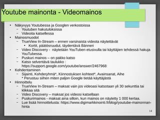 14
Youtube mainonta - Videomainos
●
Näkyvyys Youtubessa ja Googlen verkostoissa
– Youtuben hakutuloksissa
– Videoita katsellessa
●
Mainosmuodot
– TrueView In-Stream – ennen varsinaista videota näytettävät
●
Kortit, päätösruudut, täydentävä Bänneri
– Video Discovery - näytetään YouTuben etusivulla tai käyttäjien tehdessä hakuja
YouTubessa.
– Puskuri mainos – on pakko katso
– Katso selventävä taulukko :
https://support.google.com/youtube/answer/2467968
●
Kohdentaminen
– Sijainti, Kohderyhmä*, Kiinnostuksen kohteet*, Avainsanat, Aihe
* Perustuu siihen miten paljon Google tietää käyttäjästä
●
Hinnoittelu
– TrueView In-Stream – maksat vain jos videoasi katsotaan yli 30 sekunttia tai
klikkaa sitä
– Video Discovery – maksat jos videosi katsellaan
– Puskurimainos - maksat aina silloin, kun mainos on näytetty 1 000 kertaa.
– Lue lisää hinnoittelusta: https://www.digimarkkinointi.fi/blogi/youtube-mainonnan-
hinta
 
