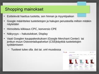15
Shopping mainokset
●
Esittelevät haettua tuotetta, sen hinnan ja myyntipaikan
●
Google määrittelee tuotetietojen ja hakujen perusteella milloin mitäkin
näytetään
●
Hinnoittelu kilkkaus CPC, konversio CPE
●
Näkyvyys – hakutulokset, Display
●
Vaati Googlen kauppakeskuksen (Google Merchant Center) tai
jonkun muun Ostovertailupalvelun (CSS)käyttöä tuotetietojen
syöttämiseen
– Tuotteet tulee olla .ttxt tai .xml muodossa
 