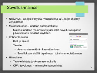 16
Sovellus-mainos
●
Näkyvyys - Google Playssa, YouTubessa ja Google Display
verkostossa
●
Mainosmuodot – luodaan automaattisesti
– Mainos luodaan mainostekstejäsi sekä sovelluskaupassa
julkaisemaasi sisältöä käyttäen.
●
Kohdentaminen
– Kieli ja sijainti
– Tavoite
●
Asennusten määrän kasvattaminen
●
Sovelluksen sisällä tapahtuvan toiminnan edistäminen
●
Hinnoittelu
– Tavoite hintatarjouksen asennuksille
– CPA- tavoitteesi - toimintokohtainen hinta
 