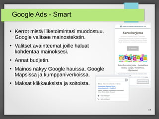 17
Google Ads - Smart
●
Kerrot mistä liiketoimintasi muodostuu.
Google valitsee mainostekstin.
●
Valitset avainteemat joille haluat
kohdentaa mainoksesi.
●
Annat budjetin.
●
Mainos näkyy Google hauissa, Google
Mapsissa ja kumppaniverkoissa.
●
Maksat klikkauksista ja soitoista.
 