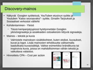 18
Discovery-mainos
●
Näkyvät Googlen syötteissä, YouTuben etusivun syötte ja
Youtuben ”Katso seuraavaksi”- syötte, Gmailin Tarjoukset ja
Sosiaaliset verkostot välilehti
●
Kohdentaminen - Yleisö
– Tässä kampanjatyypissä hyödynnetään Googlen
yleisösignaaleja ja asiakkaiden ostoaikeisiin liittyviä signaaleja.
●
Mainos – tekstiä ja kuvia
– Valmistele mainoksen sisältökohteet, kuten otsikot, kuvaukset,
kuvat ja logot. Lisää mainosten tehokkuutta valitsemalla
laadukkaita kuvasisältöjä. Valitse esimerkiksi brändikuvia tai
inspiroivia kuvia, joissa on mahdollisimman vähän tekstiä ja
vaikuttava valaistus.
●
Hinnoittelu CPA – Cost per action
 
