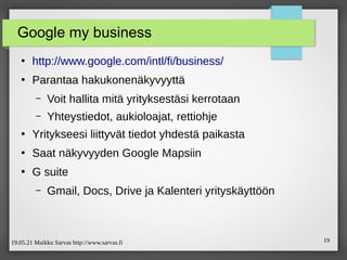 19.05.21 Maikku Sarvas http://www.sarvas.fi 19
Google my business
●
http://www.google.com/intl/fi/business/
●
Parantaa hakukonenäkyvyyttä
– Voit hallita mitä yrityksestäsi kerrotaan
– Yhteystiedot, aukioloajat, rettiohje
●
Yritykseesi liittyvät tiedot yhdestä paikasta
●
Saat näkyvyyden Google Mapsiin
●
G suite
– Gmail, Docs, Drive ja Kalenteri yrityskäyttöön
 