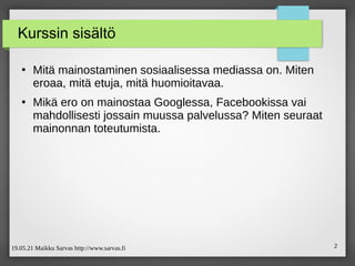 19.05.21 Maikku Sarvas http://www.sarvas.fi 2
Kurssin sisältö
●
Mitä mainostaminen sosiaalisessa mediassa on. Miten
eroaa, mitä etuja, mitä huomioitavaa.
●
Mikä ero on mainostaa Googlessa, Facebookissa vai
mahdollisesti jossain muussa palvelussa? Miten seuraat
mainonnan toteutumista.
 