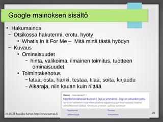 19.05.21 Maikku Sarvas http://www.sarvas.fi 20
Google mainoksen sisältö
●
Hakumainos
– Otsikossa hakutermi, erotu, hyöty
●
What’s In It For Me – Mitä minä tästä hyödyn
– Kuvaus
●
Ominaisuudet
– hinta, valikoima, ilmainen toimitus, tuotteen
ominaisuudet
●
Toimintakehotus
– lataa, osta, hanki, testaa, tilaa, soita, kirjaudu
– Aikaraja, niin kauan kuin riittää
 
