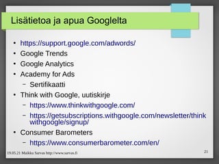 19.05.21 Maikku Sarvas http://www.sarvas.fi 21
Lisätietoa ja apua Googlelta
●
https://support.google.com/adwords/
●
Google Trends
●
Google Analytics
●
Academy for Ads
– Sertifikaatti
●
Think with Google, uutiskirje
– https://www.thinkwithgoogle.com/
– https://getsubscriptions.withgoogle.com/newsletter/think
withgoogle/signup/
●
Consumer Barometers
– https://www.consumerbarometer.com/en/
 