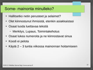 19.05.21 Maikku Sarvas http://www.sarvas.fi 22
Some- mainonta minulleko?
●
Hallitsetko netin perusteet ja selaimet?
●
Olet kiinnostunut ihmisistä, etenkin asiakkaistasi
●
Osaat luoda luettavaa tekstiä
– Merkitys, Lupaus, Toimintakehotus
●
Osaat lukea numeroita ja ne kiinnostavat sinua
●
Koodi ei pelota
●
Käytä 2 – 3 tuntia viikossa mainonnan hoitamiseen
 