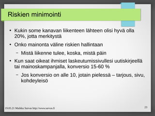 19.05.21 Maikku Sarvas http://www.sarvas.fi 23
Riskien minimointi
●
Kukin some kanavan liikenteen lähteen olisi hyvä olla
20%, jotta merkitystä
●
Onko mainonta väline riskien hallintaan
– Mistä liikenne tulee, koska, mistä päin
●
Kun saat oikeat ihmiset laskeutumissivullesi uutiskirjeellä
tai mainoskampanjalla, konversio 15-60 %
– Jos konversio on alle 10, jotain pielessä – tarjous, sivu,
kohdeyleisö
 