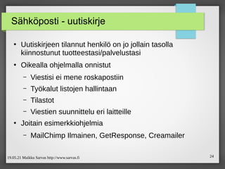 19.05.21 Maikku Sarvas http://www.sarvas.fi 24
Sähköposti - uutiskirje
●
Uutiskirjeen tilannut henkilö on jo jollain tasolla
kiinnostunut tuotteestasi/palvelustasi
●
Oikealla ohjelmalla onnistut
– Viestisi ei mene roskapostiin
– Työkalut listojen hallintaan
– Tilastot
– Viestien suunnittelu eri laitteille
●
Joitain esimerkkiohjelmia
– MailChimp Ilmainen, GetResponse, Creamailer
 