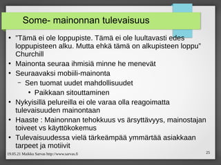 19.05.21 Maikku Sarvas http://www.sarvas.fi 25
Some- mainonnan tulevaisuus
●
”Tämä ei ole loppupiste. Tämä ei ole luultavasti edes
loppupisteen alku. Mutta ehkä tämä on alkupisteen loppu”
Churchill
●
Mainonta seuraa ihmisiä minne he menevät
●
Seuraavaksi mobiili-mainonta
– Sen tuomat uudet mahdollisuudet
●
Paikkaan sitouttaminen
●
Nykyisillä pelureilla ei ole varaa olla reagoimatta
tulevaisuuden mainontaan
●
Haaste : Mainonnan tehokkuus vs ärsyttävyys, mainostajan
toiveet vs käyttökokemus
●
Tulevaisuudessa vielä tärkeämpää ymmärtää asiakkaan
tarpeet ja motiivit
 