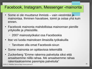 19.05.21 Maikku Sarvas http://www.sarvas.fi 26
Facebook, Instagram, Messenger -mainonta
●
Some ei ole muuttanut ihmistä – vain viestintää ja
mainontaa. Ihminen havaitsee, toimii ja ostaa yhä kuin
ennen.
●
Facebook mainonta mahdollistaa mainonnan pienille
yrityksille ja yhteisöille.
– 2007 mainostyökalut osa Facebookia
●
Itse voi luoda mainoksen ilmaisilla työkakuilla
– Tarvitsee olla omat Facebook-sivun
●
Some mainonta on opittavissa tekemällä
●
Zuckerberg ”Emme rakenna palveluita siksi että
ansaitsemme niillä rahaa. Me ansaitsemme rahaa
rakentaaksemme parempia palveluita”
 