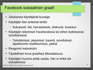19.05.21 Maikku Sarvas http://www.sarvas.fi 27
Facebook sosiaalinen graafi
●
Jokaisesta käyttäjästä kuvaaja
●
Käyttäjän itse antamat tiedot
– Sukupuoli, Ikä, harrastukset, elokuvat, koulutus
●
Käyttäjän tekemiset Facebookissa tai siihen kytketyissä
sovelluksissa
– Tykkäämiset, jakamiset, kaverit, sovellukset,
tapahtumiin osallistumiset, paikat
●
Reagointi mainoksiin
●
Täydellinen kuva graafista liikesalaisuus
●
Käyttäjän huomio pitää saada, hän ei ehkä ole
ostoaikeissa
 