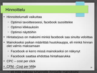 19.05.21 Maikku Sarvas http://www.sarvas.fi 28
Hinnoittelu
●
Hinnoittelumalli vaikuttaa
– Optimoi tavoitteeseesi, facebook suosittelee
– Optimoi klikkauksiin
– Optimoi näyttöihin
●
Hintatarjous on maksimi minkä facebook saa sinulta veloittaa
●
Mainokseksi paikan määrittää huutokauppa, eli minkä hinnan
olet valmis maksamaan
– Facebook ei kerro missä mainokseksi on näkynyt
– Facebook saattaa ehdottaa hintahaarukka
●
CPC – cost per click
●
CPM - Cost per Mille
– eli mitä maksaa tuhannelle ihmiselle mainoksesi
 
