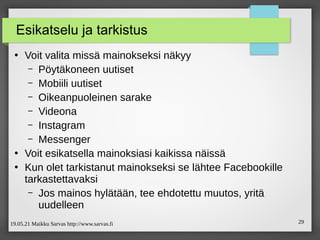 19.05.21 Maikku Sarvas http://www.sarvas.fi 29
Esikatselu ja tarkistus
●
Voit valita missä mainokseksi näkyy
– Pöytäkoneen uutiset
– Mobiili uutiset
– Oikeanpuoleinen sarake
– Videona
– Instagram
– Messenger
●
Voit esikatsella mainoksiasi kaikissa näissä
●
Kun olet tarkistanut mainokseksi se lähtee Facebookille
tarkastettavaksi
– Jos mainos hylätään, tee ehdotettu muutos, yritä
uudelleen
 