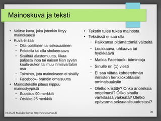 19.05.21 Maikku Sarvas http://www.sarvas.fi 30
Mainoskuva ja teksti
●
Valitse kuva, joka jotenkin liittyy
mainokseesi
●
Kuva ei saa
– Olla poliittinen tai seksuaalinen
– Pelotella tai olla shokeeraava
– Sisältää alastomuutta, liikaa
paljasta ihoa tai naisen liian syvän
kaula-aukon tai muu ihmisvartalon
osa
– Toiminto, jota mainokseen ei sisälly
– Facebook- brändin omaisuutta
●
Mainostekstin pituus riippuu
mainostyypistä
– Suositus 90 merkkiä
– Otsikko 25 merkkiä
●
Tekstin tulee tukea mainosta
●
Tekstissä ei saa olla
– Paikkansa pitämättömiä väitteitä
– Loukkaava, uhkaava tai
hyökkäävä
– Matkia Facebook- toimintoja
– Sinulle on (1) viesti
– Ei saa viitata kohderyhmän
ihmisten henkilökohtaisiin
ominaisuuksiin
– Oletko kristitty? Onko anoreksia
ongelmasi? Oliko sinulla
vankilassa vaikeata? Oletko
epävarma seksuaalisuudestasi?
 