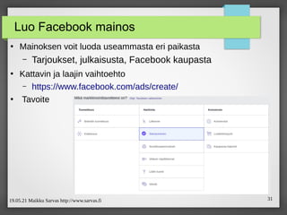 19.05.21 Maikku Sarvas http://www.sarvas.fi 31
Luo Facebook mainos
●
Mainoksen voit luoda useammasta eri paikasta
– Tarjoukset, julkaisusta, Facebook kaupasta
●
Kattavin ja laajin vaihtoehto
– https://www.facebook.com/ads/create/
●
Tavoite
 