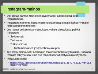 19.05.21 Maikku Sarvas http://www.sarvas.fi 33
Instagram-mainos
●
Voit laittaa saman mainoksen pyörimään Facebookissa sekä
Instagramissa
●
Instagram mainonta kustannustehokkaampaa oikealle kohderyhmälle
kuin facebookmainokset
●
Jos haluat pelkän Insta-mainoksen, valitse sijoittelussa pelkkä
Instagram
– Syötteessä
– Tarinoissa
– Tutki-osoiossa
●
Tuotemainokset, jos Facebook-kauppa
●
Tee Insta-mainokset Facebookin mainostenhallinta työkaluilla. Suoraan
Instasta tehtynä saat vain osa mainoksenhallintatyökaluja käyttöösi.
●
Insta Experience
– https://www.facebook.com/business/help/810372572783330?id=163
348929339705
 