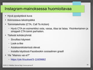 19.05.21 Maikku Sarvas http://www.sarvas.fi 34
Instagram-mainoksessa huomioitavaa
●
Hyvä pysäyttävä kuva
●
Kiinnostava tekstinpätkä
●
Toimintakehoite (CTA, Call To Action)
– Hyvä CTA on esimerkiksi osta, varaa, tilaa tai lataa. Yksinkertainen ja
simppeli CTA toimii parhaiten.
●
Tärkeät kohderyhmät
– Sivuillasi käyneet
– Look-a-like
– Asiakasrekisterissä olevat
– Installa käytössä Facebookin sosiaalinen graafi
●
Yle ”Mainos vai ei?”
– https://yle.fi/uutiset/3-11609882
 