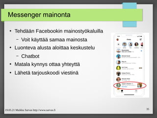 19.05.21 Maikku Sarvas http://www.sarvas.fi 35
Messenger mainonta
●
Tehdään Facebookin mainostyökaluilla
– Voit käyttää samaa mainosta
●
Luonteva alusta aloittaa keskustelu
– Chatbot
●
Matala kynnys ottaa yhteyttä
●
Lähetä tarjouskoodi viestinä
 