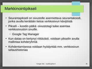 36
Google Ads – maikku@iki.fi
Markkinointipikseli
●
Seurantapikseli on sivustolle asennettava seurantakoodi,
jonka avulla kerätään tietoa verkkosivun kävijöistä
●
Pikseli – koodin pätkä -sivustotagi tulee asentaa
verkkosivuston sivuille.
– Google Tag Manager
●
Kun dataa on kertynyt riittävästi, voidaan pikselin avulla
mallintaa kohderyhmiä
●
Kohdentamisessa voidaan hyödyntää mm. verkkosivun
selaushistoriaa
 