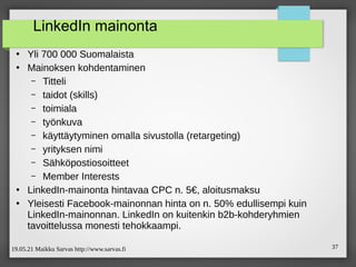 19.05.21 Maikku Sarvas http://www.sarvas.fi 37
LinkedIn mainonta
●
Yli 700 000 Suomalaista
●
Mainoksen kohdentaminen
– Titteli
– taidot (skills)
– toimiala
– työnkuva
– käyttäytyminen omalla sivustolla (retargeting)
– yrityksen nimi
– Sähköpostiosoitteet
– Member Interests
●
LinkedIn-mainonta hintavaa CPC n. 5€, aloitusmaksu
●
Yleisesti Facebook-mainonnan hinta on n. 50% edullisempi kuin
LinkedIn-mainonnan. LinkedIn on kuitenkin b2b-kohderyhmien
tavoittelussa monesti tehokkaampi.
 