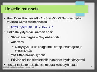 19.05.21 Maikku Sarvas http://www.sarvas.fi 38
LinkedIn mainonta
●
How Does the LinkedIn Auction Work? Samoin myös
muussa Some mainonnassa
– https://youtu.be/5d770847GTc
●
LinkedIn yrityssivu kuntoon ensin
– Showcase pages – Näyteikkunoita
– Analytics
●
Näkyvyys, klikit, reagoinnit, tietoja seuraajista ja
vierailijoista
– Voit liittää sivuusi ryhmiä
– Erityisalasi määrittelemällä parannat löydettävyyttäsi
●
Testaa millainen sisältö kiinnostaa kohderyhmääsi
 