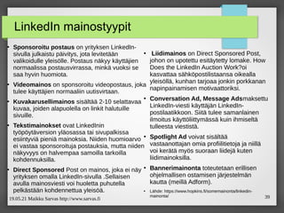 19.05.21 Maikku Sarvas http://www.sarvas.fi 39
LinkedIn mainostyypit
●
Sponsoroitu postaus on yrityksen LinkedIn-
sivulla julkaistu päivitys, jota levitetään
valikoidulle yleisölle. Postaus näkyy käyttäjien
normaalissa postausvirrassa, minkä vuoksi se
saa hyvin huomiota.
●
Videomainos on sponsoroitu videopostaus, joka
tulee käyttäjien normaaliin uutisvirtaan.
●
Kuvakarusellimainos sisältää 2-10 selattavaa
kuvaa, joiden alapuolella on linkit halutuille
sivuille.
●
Tekstimainokset ovat LinkedInin
työpöytäversion yläosassa tai sivupalkissa
esiintyviä pieniä mainoksia. Niiden huomioarvo
ei vastaa sponsoroituja postauksia, mutta niiden
näkyvyys on halvempaa samoilla tarkoilla
kohdennuksilla.
●
Direct Sponsored Post on mainos, joka ei näy
yrityksen omalla LinkedIn-sivulla .Sellaisen
avulla mainosviesti voi huoletta puhutella
pelkästään kohdennettua yleisöä.
●
Liidimainos on Direct Sponsored Post,
johon on upotettu esitäytetty lomake. How
Does the LinkedIn Auction Work?oi
kasvattaa sähköpostilistaansa oikealla
yleisöllä, kunhan tarjoaa jonkin porkkanan
napinpainamisen motivaattoriksi.
●
Conversation Ad, Message Adsmaksettu
LinkedIn-viesti käyttäjän LinkedIn-
postilaatikkoon. Siitä tulee samanlainen
ilmoitus käyttöliittymässä kuin ihmiseltä
tulleesta viestistä.
●
Spotlight Ad voivat sisältää
vastaanottajan omia profiilitietoja ja niillä
voi kerätä myös suoraan liidejä kuten
liidimainoksilla.
●
Bannerimainonta toteutetaan erillisen
ohjelmallisen ostamisen järjestelmän
kautta (meillä Adform).
●
Lähde: https://www.hopkins.fi/somemainonta/linkedin-
mainonta/
 