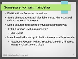 19.05.21 Maikku Sarvas http://www.sarvas.fi 4
Somessa ei voi vain mainostaa
●
Ei riitä että on Somessa on mainos
●
Some ei muuta tuotettasi, viestisi ei muutu kiinnostavaksi
vain koska se on Somessa
●
Some ei automaattisesti tee yrityksestä kiinnostavaa
●
Erittäin tärkeää - Mihin mainos vie?
– Mitä siellä?
●
Mainoksen lisäksi on hyvä olla läsnä useammalla kanavalla
– Facebook, Google, Twitter, Youtube, LinkedIn, Pinterest,
Instagram, keskustelut, blogit
 