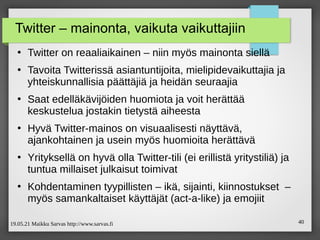 19.05.21 Maikku Sarvas http://www.sarvas.fi 40
Twitter – mainonta, vaikuta vaikuttajiin
●
Twitter on reaaliaikainen – niin myös mainonta siellä
●
Tavoita Twitterissä asiantuntijoita, mielipidevaikuttajia ja
yhteiskunnallisia päättäjiä ja heidän seuraajia
●
Saat edelläkävijöiden huomiota ja voit herättää
keskustelua jostakin tietystä aiheesta
●
Hyvä Twitter-mainos on visuaalisesti näyttävä,
ajankohtainen ja usein myös huomioita herättävä
●
Yrityksellä on hyvä olla Twitter-tili (ei erillistä yritystiliä) ja
tuntua millaiset julkaisut toimivat
●
Kohdentaminen tyypillisten – ikä, sijainti, kiinnostukset –
myös samankaltaiset käyttäjät (act-a-like) ja emojiit
 