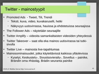 19.05.21 Maikku Sarvas http://www.sarvas.fi 41
Twitter - mainostyypit
●
Promoted Ads - Tweet, Tili, Trendi
– Teksti, kuva, video, kuvakaruselli, hetki
– Näkyvyys uutisvirrassa, hauissa ja ehdotetuissa seuraajissa
●
The Follower Ads – näytetään seuraajille
●
Twitter Amplify – videoita samankaltaisten videoiden yhteydessä
●
Twitter Takeover – saat olla eka mainos uutisvirassa tai tutki-
sivulla
●
Twitter Live – mainosta live-tapahtumaa
●
Mainosominaisuudet, jotka käytettävissä kaikissa ylläolevissa
– Kyselyt, Keskustelu-, Sivuotsovierailu-, Sovellus – painike,
Brändin oma #hästäg, Brädin seuranta painike
 
