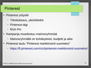19.05.21 Maikku Sarvas http://www.sarvas.fi 43
Pinterest
●
Pinterest yritystili
– Yleiskatsaus, yleisötiedot
– Pinterest-tägi
– Rich Pin
●
Kampanja muodostuu mainosryhmistä
– Mainosryhmällä on kohdeyleisö, budjetti ja aika
●
Pinterest taulu ”Pinterest markkinointi suomeksi”
– https://fi.pinterest.com/cici/pinterest-markkinointi-suomeksi/
 