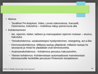 19.05.21 Maikku Sarvas http://www.sarvas.fi 44
●
Mainos
– Tavalliset Pin-lisäykset, Video, Leveä videomainos, Karuselli,
Ostomainos, Kokoelma – mobiilissa näkyy pieniä kuvia alla
●
Kohdentaminen
– Iän, sijainnin, kielen, laitteen ja mainospaikan sijainnin mukaan – etusivu,
hakutulos
– Yleisökohdennus -asiakastietojesi hyödyntäminen, retargeting, act-a-like
– Kiinnostuskohdennus -Millaisia tauluja ylläpitävät, millaisiin tauluja he
seuraavat ja mistä he ylipäätään ovat kiinnostuneita.
– Avainsanakohdennus - Kohdennus perustuu hakusanoihin,
– Yleinen kohdennus -Kohdennetaan automaattisesti mainoksestasi
kiinnostuneille henkilöille perustuen Pinterestin kävijätietoon.
 