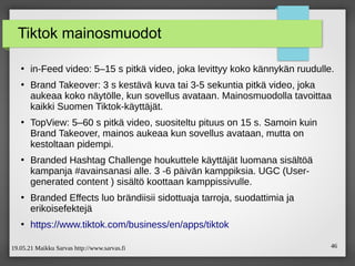 19.05.21 Maikku Sarvas http://www.sarvas.fi 46
Tiktok mainosmuodot
●
in-Feed video: 5–15 s pitkä video, joka levittyy koko kännykän ruudulle.
●
Brand Takeover: 3 s kestävä kuva tai 3-5 sekuntia pitkä video, joka
aukeaa koko näytölle, kun sovellus avataan. Mainosmuodolla tavoittaa
kaikki Suomen Tiktok-käyttäjät.
●
TopView: 5–60 s pitkä video, suositeltu pituus on 15 s. Samoin kuin
Brand Takeover, mainos aukeaa kun sovellus avataan, mutta on
kestoltaan pidempi.
●
Branded Hashtag Challenge houkuttele käyttäjät luomana sisältöä
kampanja #avainsanasi alle. 3 -6 päivän kamppiksia. UGC (User-
generated content ) sisältö koottaan kamppissivulle.
●
Branded Effects luo brändiisii sidottuaja tarroja, suodattimia ja
erikoisefektejä
●
https://www.tiktok.com/business/en/apps/tiktok
 