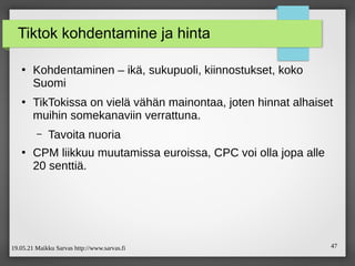 19.05.21 Maikku Sarvas http://www.sarvas.fi 47
Tiktok kohdentamine ja hinta
●
Kohdentaminen – ikä, sukupuoli, kiinnostukset, koko
Suomi
●
TikTokissa on vielä vähän mainontaa, joten hinnat alhaiset
muihin somekanaviin verrattuna.
– Tavoita nuoria
●
CPM liikkuu muutamissa euroissa, CPC voi olla jopa alle
20 senttiä.
 