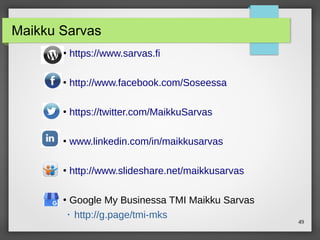 49
Maikku Sarvas
●
https://www.sarvas.fi
●
http://www.facebook.com/Soseessa
●
https://twitter.com/MaikkuSarvas
●
www.linkedin.com/in/maikkusarvas
●
http://www.slideshare.net/maikkusarvas
●
Google My Businessa TMI Maikku Sarvas
 http://g.page/tmi-mks
 