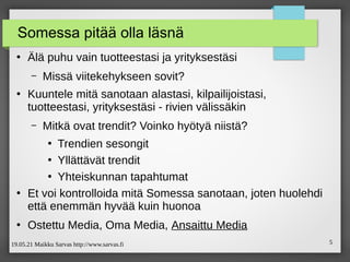 19.05.21 Maikku Sarvas http://www.sarvas.fi 5
Somessa pitää olla läsnä
●
Älä puhu vain tuotteestasi ja yrityksestäsi
– Missä viitekehykseen sovit?
●
Kuuntele mitä sanotaan alastasi, kilpailijoistasi,
tuotteestasi, yrityksestäsi - rivien välissäkin
– Mitkä ovat trendit? Voinko hyötyä niistä?
●
Trendien sesongit
●
Yllättävät trendit
●
Yhteiskunnan tapahtumat
●
Et voi kontrolloida mitä Somessa sanotaan, joten huolehdi
että enemmän hyvää kuin huonoa
●
Ostettu Media, Oma Media, Ansaittu Media
 