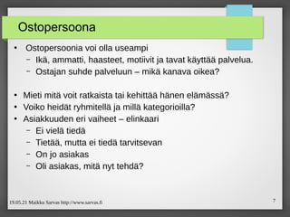 19.05.21 Maikku Sarvas http://www.sarvas.fi 7
Ostopersoona
●
Ostopersoonia voi olla useampi
– Ikä, ammatti, haasteet, motiivit ja tavat käyttää palvelua.
– Ostajan suhde palveluun – mikä kanava oikea?
●
Mieti mitä voit ratkaista tai kehittää hänen elämässä?
●
Voiko heidät ryhmitellä ja millä kategorioilla?
●
Asiakkuuden eri vaiheet – elinkaari
– Ei vielä tiedä
– Tietää, mutta ei tiedä tarvitsevan
– On jo asiakas
– Oli asiakas, mitä nyt tehdä?
 