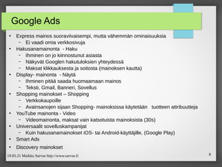 19.05.21 Maikku Sarvas http://www.sarvas.fi 8
Google Ads
●
Express mainos suoraviivaisempi, mutta vähemmän ominaisuuksia
– Ei vaadi omia verkkosivuja
●
Hakusanamainonta - Haku
– Ihminen on jo kiinnostunut asiasta
– Näkyvät Googlen hakutuloksien yhteydessä
– Maksat klikkauksesta ja soitosta (mainoksen kautta)
●
Display- mainonta - Näytä
– Ihminen pitää saada huomaamaan mainos
– Teksti, Gmail, Banneri, Sovellus
●
Shopping mainokset – Shopping
– Verkkokaupoille
– Avainsanojen sijaan Shopping- mainoksissa käytetään tuotteen attribuutteja
●
YouTube mainonta - Video
– Videomainonta, maksat vain katsotuista mainoksista (30s)
●
Universaalit sovelluskampanijat
– Kuin hakusanamainokset iOS‑ tai Android-käyttäjille, (Google Play)
●
Smart Ads
●
Discovery mainokset
 