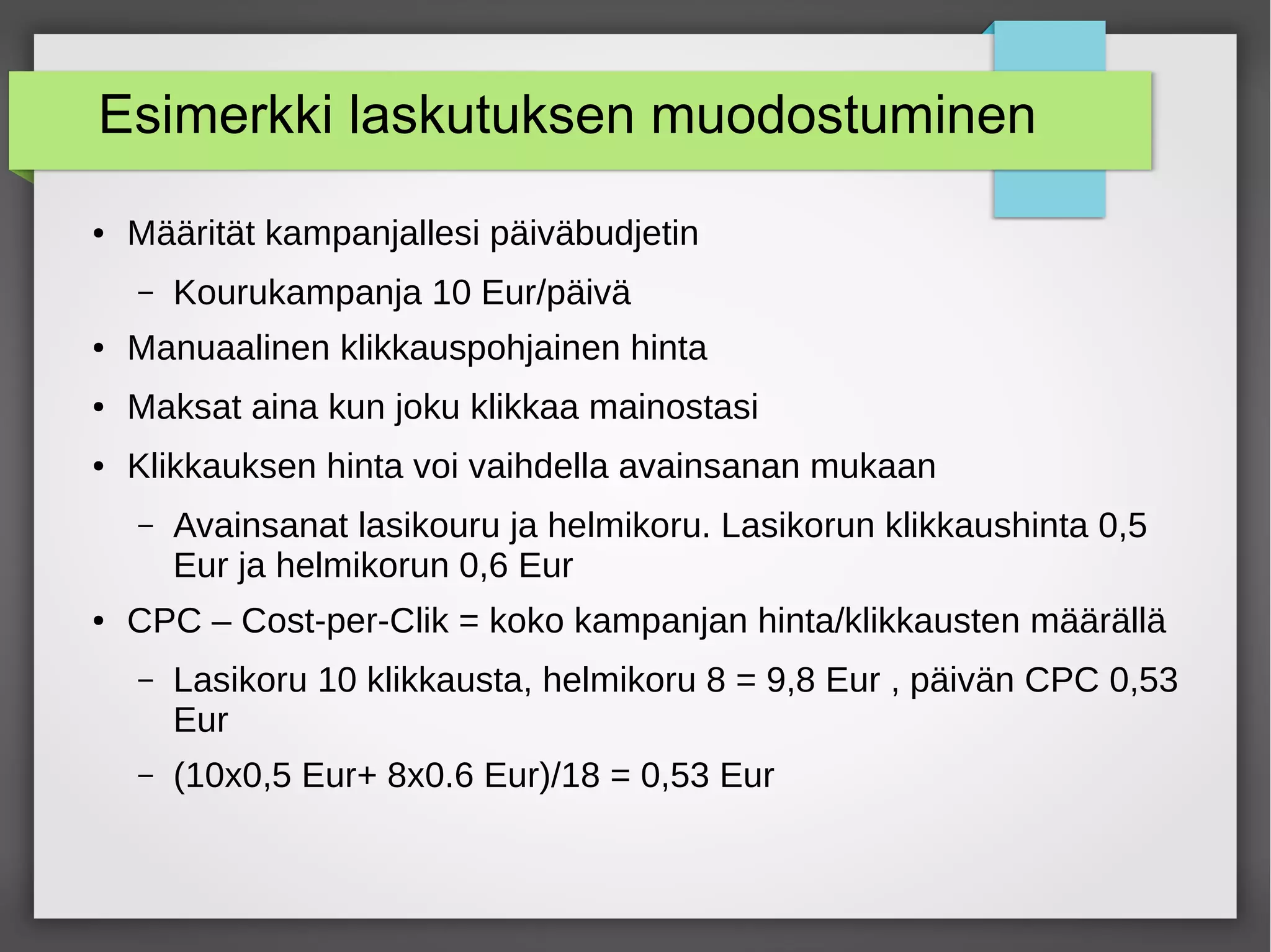 Esimerkki laskutuksen muodostuminen
● Määrität kampanjallesi päiväbudjetin
– Kourukampanja 10 Eur/päivä
● Manuaalinen klikkauspohjainen hinta
● Maksat aina kun joku klikkaa mainostasi
● Klikkauksen hinta voi vaihdella avainsanan mukaan
– Avainsanat lasikouru ja helmikoru. Lasikorun klikkaushinta 0,5
Eur ja helmikorun 0,6 Eur
● CPC – Cost-per-Clik = koko kampanjan hinta/klikkausten määrällä
– Lasikoru 10 klikkausta, helmikoru 8 = 9,8 Eur , päivän CPC 0,53
Eur
– (10x0,5 Eur+ 8x0.6 Eur)/18 = 0,53 Eur
 