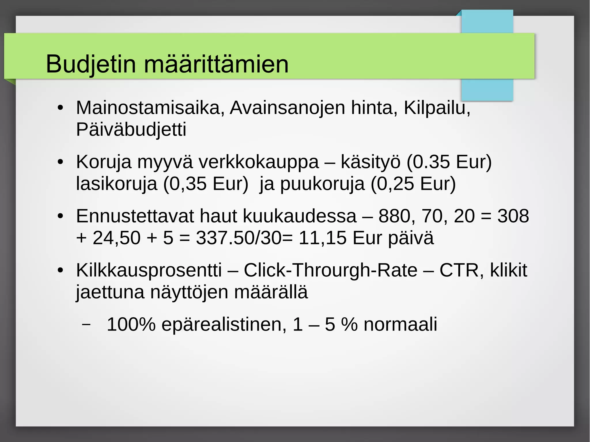 Budjetin määrittämien
● Mainostamisaika, Avainsanojen hinta, Kilpailu,
Päiväbudjetti
● Koruja myyvä verkkokauppa – käsityö (0.35 Eur)
lasikoruja (0,35 Eur) ja puukoruja (0,25 Eur)
● Ennustettavat haut kuukaudessa – 880, 70, 20 = 308
+ 24,50 + 5 = 337.50/30= 11,15 Eur päivä
● Kilkkausprosentti – Click-Throurgh-Rate – CTR, klikit
jaettuna näyttöjen määrällä
– 100% epärealistinen, 1 – 5 % normaali
 