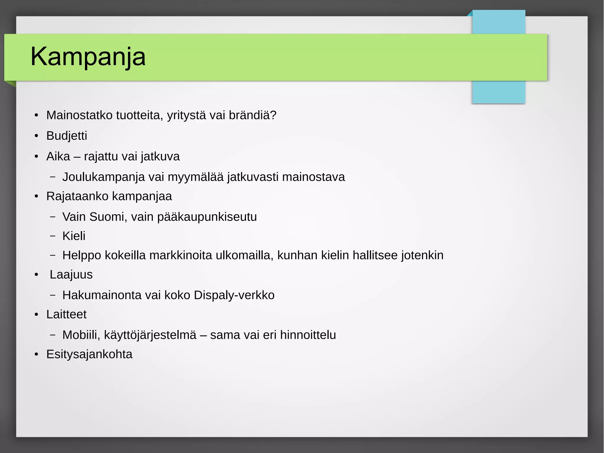 Kampanja
●
Mainostatko tuotteita, yritystä vai brändiä?
● Budjetti
●
Aika – rajattu vai jatkuva
– Joulukampanja vai myymälää jatkuvasti mainostava
●
Rajataanko kampanjaa
– Vain Suomi, vain pääkaupunkiseutu
– Kieli
– Helppo kokeilla markkinoita ulkomailla, kunhan kielin hallitsee jotenkin
●
Laajuus
– Hakumainonta vai koko Dispaly-verkko
● Laitteet
– Mobiili, käyttöjärjestelmä – sama vai eri hinnoittelu
●
Esitysajankohta
 