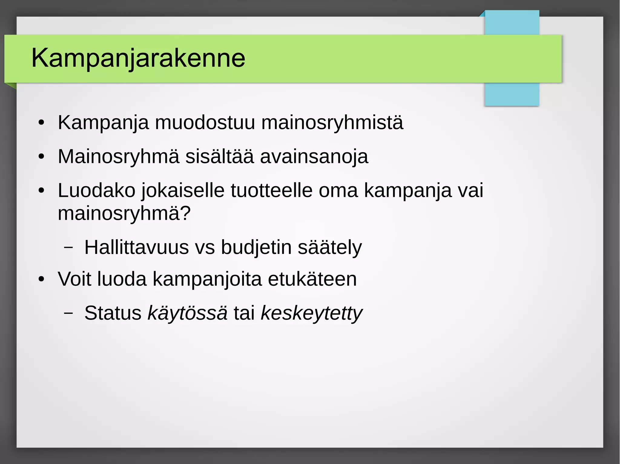 Kampanjarakenne
● Kampanja muodostuu mainosryhmistä
● Mainosryhmä sisältää avainsanoja
● Luodako jokaiselle tuotteelle oma kampanja vai
mainosryhmä?
– Hallittavuus vs budjetin säätely
● Voit luoda kampanjoita etukäteen
– Status käytössä tai keskeytetty
 