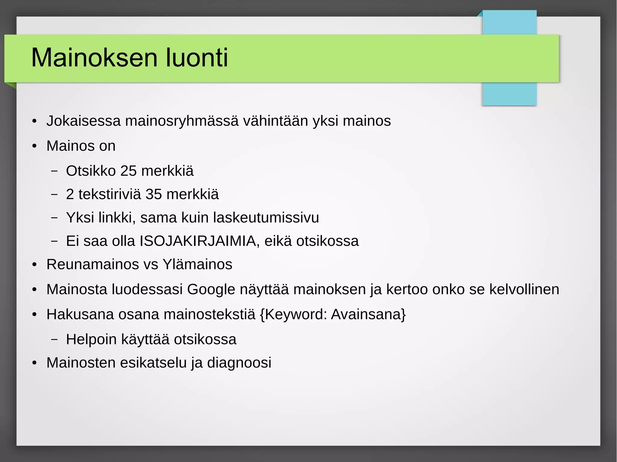 Mainoksen luonti
● Jokaisessa mainosryhmässä vähintään yksi mainos
● Mainos on
– Otsikko 25 merkkiä
– 2 tekstiriviä 35 merkkiä
– Yksi linkki, sama kuin laskeutumissivu
– Ei saa olla ISOJAKIRJAIMIA, eikä otsikossa
● Reunamainos vs Ylämainos
● Mainosta luodessasi Google näyttää mainoksen ja kertoo onko se kelvollinen
● Hakusana osana mainostekstiä {Keyword: Avainsana}
– Helpoin käyttää otsikossa
● Mainosten esikatselu ja diagnoosi
 
