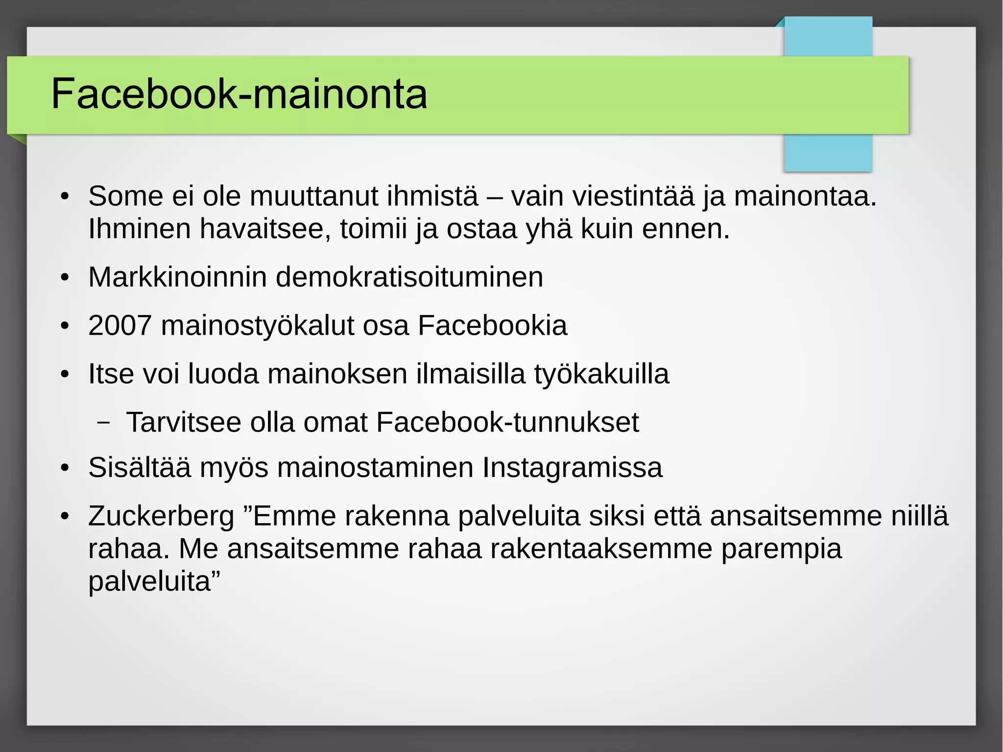 Facebook-mainonta
● Some ei ole muuttanut ihmistä – vain viestintää ja mainontaa.
Ihminen havaitsee, toimii ja ostaa yhä kuin ennen.
● Markkinoinnin demokratisoituminen
● 2007 mainostyökalut osa Facebookia
● Itse voi luoda mainoksen ilmaisilla työkakuilla
– Tarvitsee olla omat Facebook-tunnukset
● Sisältää myös mainostaminen Instagramissa
● Zuckerberg ”Emme rakenna palveluita siksi että ansaitsemme niillä
rahaa. Me ansaitsemme rahaa rakentaaksemme parempia
palveluita”
 