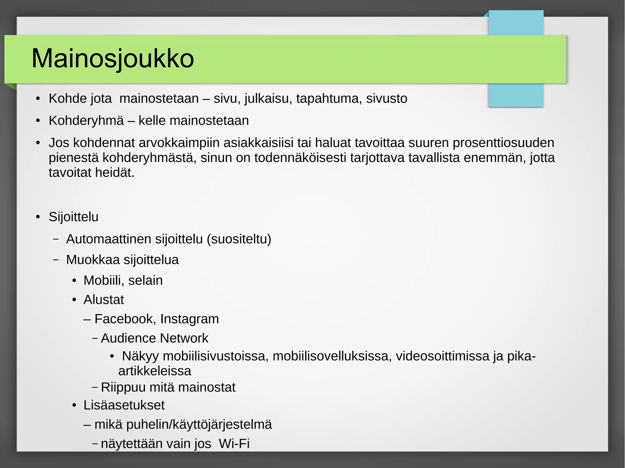 Mainosjoukko
● Kohde jota mainostetaan – sivu, julkaisu, tapahtuma, sivusto
● Kohderyhmä – kelle mainostetaan
● Jos kohdennat arvokkaimpiin asiakkaisiisi tai haluat tavoittaa suuren prosenttiosuuden
pienestä kohderyhmästä, sinun on todennäköisesti tarjottava tavallista enemmän, jotta
tavoitat heidät.
● Sijoittelu
– Automaattinen sijoittelu (suositeltu)
– Muokkaa sijoittelua
● Mobiili, selain
● Alustat
– Facebook, Instagram
– Audience Network
● Näkyy mobiilisivustoissa, mobiilisovelluksissa, videosoittimissa ja pika-
artikkeleissa
– Riippuu mitä mainostat
● Lisäasetukset
– mikä puhelin/käyttöjärjestelmä
– näytettään vain jos Wi-Fi
 