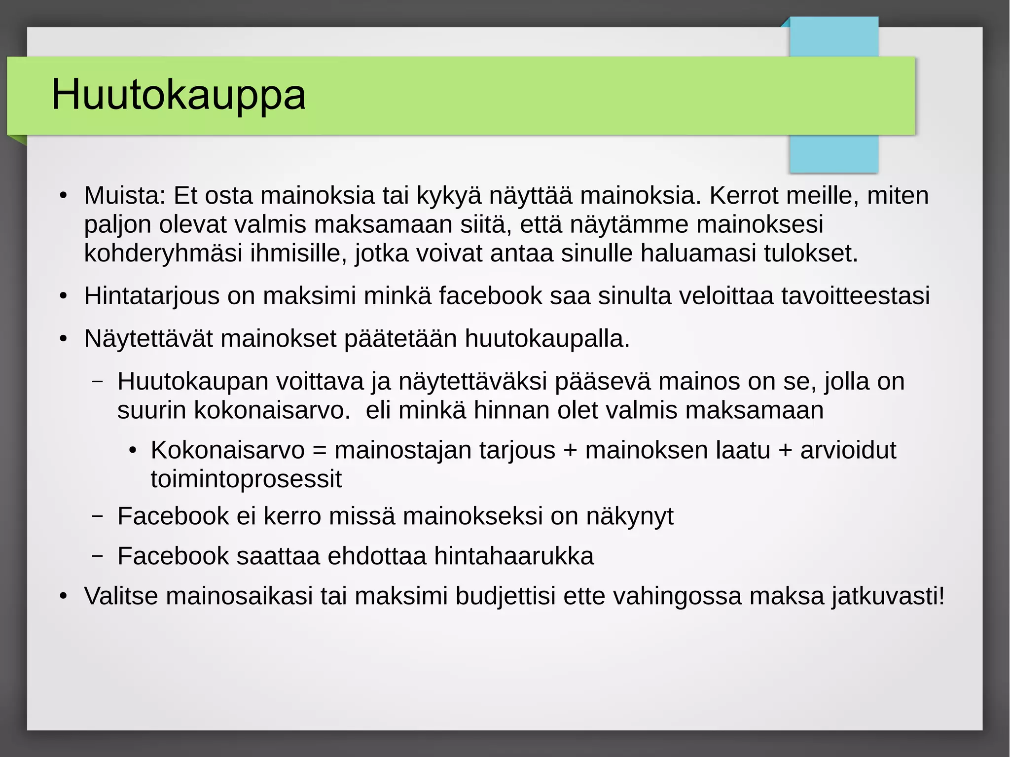 Huutokauppa
●
Muista: Et osta mainoksia tai kykyä näyttää mainoksia. Kerrot meille, miten
paljon olevat valmis maksamaan siitä, että näytämme mainoksesi
kohderyhmäsi ihmisille, jotka voivat antaa sinulle haluamasi tulokset.
● Hintatarjous on maksimi minkä facebook saa sinulta veloittaa tavoitteestasi
●
Näytettävät mainokset päätetään huutokaupalla.
– Huutokaupan voittava ja näytettäväksi pääsevä mainos on se, jolla on
suurin kokonaisarvo. eli minkä hinnan olet valmis maksamaan
●
Kokonaisarvo = mainostajan tarjous + mainoksen laatu + arvioidut
toimintoprosessit
– Facebook ei kerro missä mainokseksi on näkynyt
– Facebook saattaa ehdottaa hintahaarukka
● Valitse mainosaikasi tai maksimi budjettisi ette vahingossa maksa jatkuvasti!
 