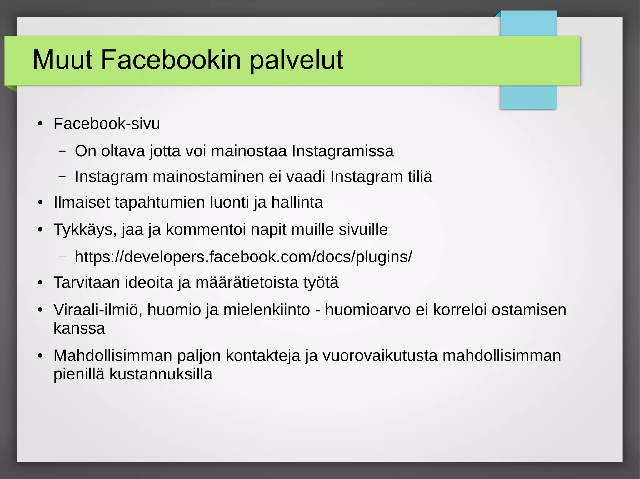 Muut Facebookin palvelut
● Facebook-sivu
– On oltava jotta voi mainostaa Instagramissa
– Instagram mainostaminen ei vaadi Instagram tiliä
● Ilmaiset tapahtumien luonti ja hallinta
● Tykkäys, jaa ja kommentoi napit muille sivuille
– https://developers.facebook.com/docs/plugins/
● Tarvitaan ideoita ja määrätietoista työtä
● Viraali-ilmiö, huomio ja mielenkiinto - huomioarvo ei korreloi ostamisen
kanssa
● Mahdollisimman paljon kontakteja ja vuorovaikutusta mahdollisimman
pienillä kustannuksilla
 