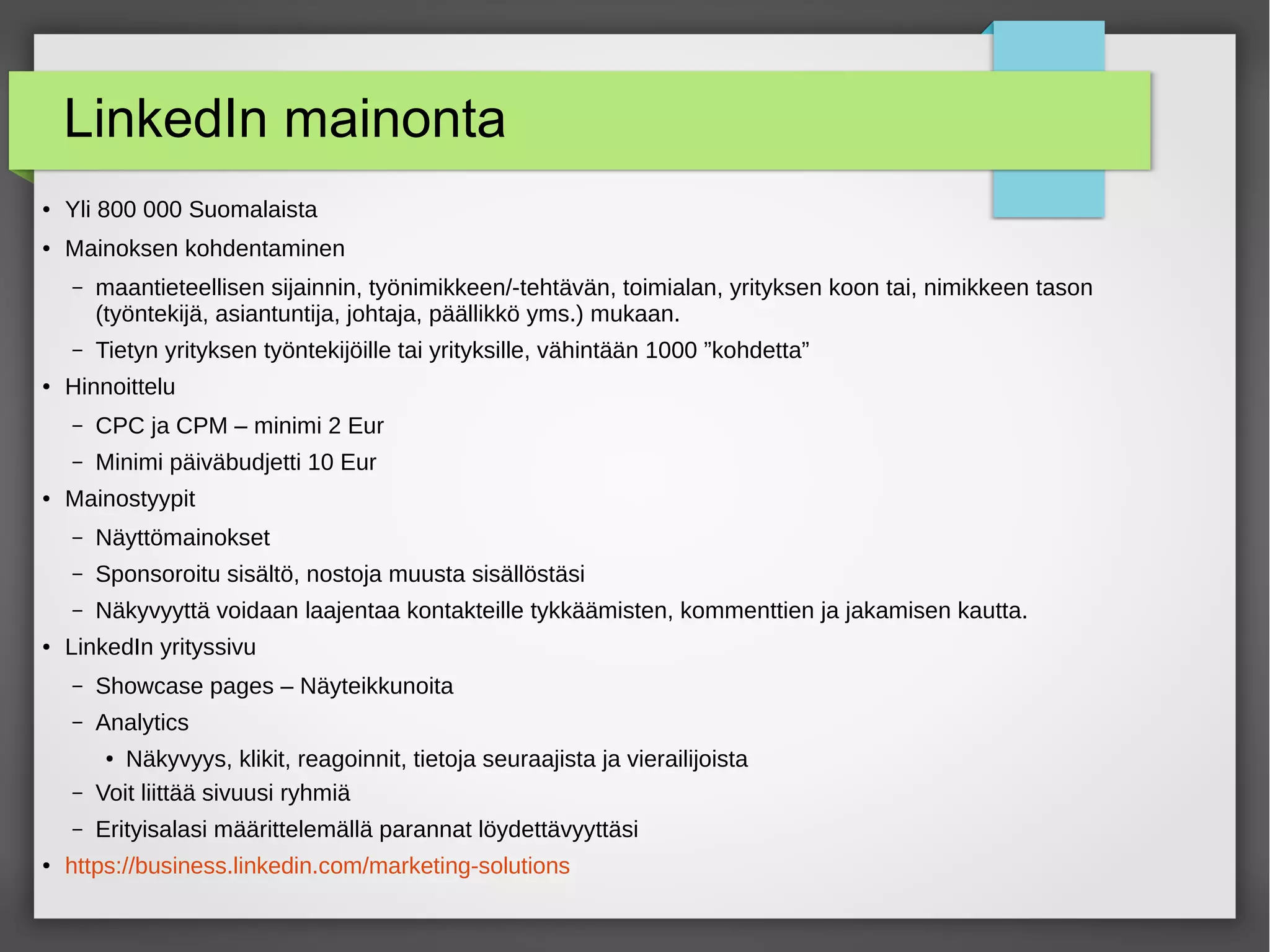 LinkedIn mainonta
● Yli 800 000 Suomalaista
● Mainoksen kohdentaminen
– maantieteellisen sijainnin, työnimikkeen/-tehtävän, toimialan, yrityksen koon tai, nimikkeen tason
(työntekijä, asiantuntija, johtaja, päällikkö yms.) mukaan.
– Tietyn yrityksen työntekijöille tai yrityksille, vähintään 1000 ”kohdetta”
● Hinnoittelu
– CPC ja CPM – minimi 2 Eur
– Minimi päiväbudjetti 10 Eur
● Mainostyypit
– Näyttömainokset
– Sponsoroitu sisältö, nostoja muusta sisällöstäsi
– Näkyvyyttä voidaan laajentaa kontakteille tykkäämisten, kommenttien ja jakamisen kautta.
● LinkedIn yrityssivu
– Showcase pages – Näyteikkunoita
– Analytics
● Näkyvyys, klikit, reagoinnit, tietoja seuraajista ja vierailijoista
– Voit liittää sivuusi ryhmiä
– Erityisalasi määrittelemällä parannat löydettävyyttäsi
● https://business.linkedin.com/marketing-solutions
 