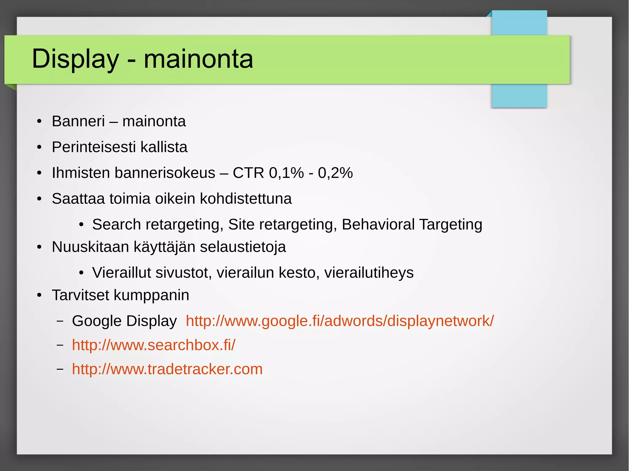 Display - mainonta
● Banneri – mainonta
● Perinteisesti kallista
● Ihmisten bannerisokeus – CTR 0,1% - 0,2%
● Saattaa toimia oikein kohdistettuna
● Search retargeting, Site retargeting, Behavioral Targeting
● Nuuskitaan käyttäjän selaustietoja
● Vieraillut sivustot, vierailun kesto, vierailutiheys
● Tarvitset kumppanin
– Google Display http://www.google.fi/adwords/displaynetwork/
– http://www.searchbox.fi/
– http://www.tradetracker.com
 